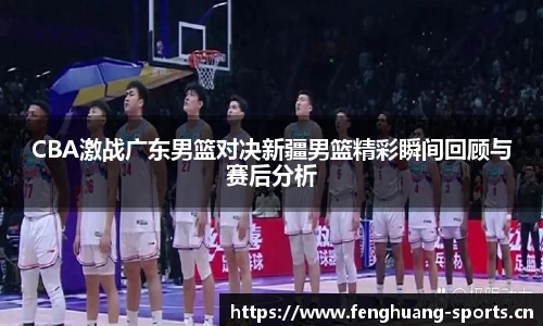 CBA激战广东男篮对决新疆男篮精彩瞬间回顾与赛后分析